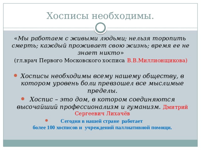 Хосписы необходимы. « Мы работаем с живыми людьми; нельзя торопить смерть; каждый проживает свою жизнь; время ее не знает никто »  (гл.врач Первого Московского хосписа В.В.Миллионщикова) Хосписы необходимы всему нашему обществу, в котором уровень боли превзошел все мыслимые пределы. Хоспис – это дом, в котором соединяются высочайший профессионализм и гуманизм.  Дмитрий Сергеевич Лихачёв Сегодня в нашей стране работает  более 100 хосписов и учреждений паллиативной помощи. 