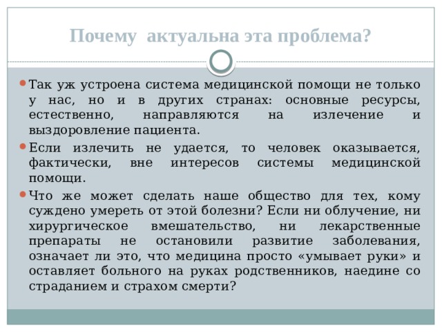 Почему актуальна эта проблема? Так уж устроена система медицинской помощи не только у нас, но и в других странах: основные ресурсы, естественно, направляются на излечение и выздоровление пациента. Если излечить не удается, то человек оказывается, фактически, вне интересов системы медицинской помощи. Что же может сделать наше общество для тех, кому суждено умереть от этой болезни? Если ни облучение, ни хирургическое вмешательство, ни лекарственные препараты не остановили развитие заболевания, означает ли это, что медицина просто «умывает руки» и оставляет больного на руках родственников, наедине со страданием и страхом смерти? 
