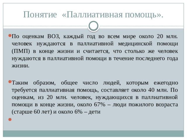 Понятие «Паллиативная помощь». По оценкам ВОЗ, каждый год во всем мире около 20 млн. человек нуждаются в паллиативной медицинской помощи (ПМП) в конце жизни и считается, что столько же человек нуждаются в паллиативной помощи в течение последнего года жизни. Таким образом, общее число людей, которым ежегодно требуется паллиативная помощь, составляет около 40 млн. По оценкам, из 20 млн. человек, нуждающихся в паллиативной помощи в конце жизни, около 67% – люди пожилого возраста (старше 60 лет) и около 6% – дети   
