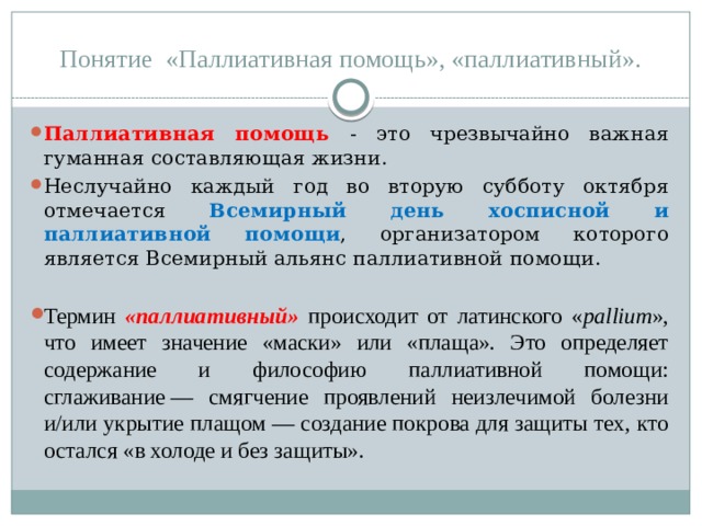 Понятие «Паллиативная помощь», «паллиативный». Паллиативная помощь - это чрезвычайно важная гуманная составляющая жизни. Неслучайно каждый год во вторую субботу октября отмечается Всемирный день хосписной и паллиативной помощи , организатором которого является Всемирный альянс паллиативной помощи. Термин «паллиативный» происходит от латинского « pallium », что имеет значение «маски» или «плаща». Это определяет содержание и философию паллиативной помощи: сглаживание — смягчение проявлений неизлечимой болезни и/или укрытие плащом — создание покрова для защиты тех, кто остался «в холоде и без защиты». 