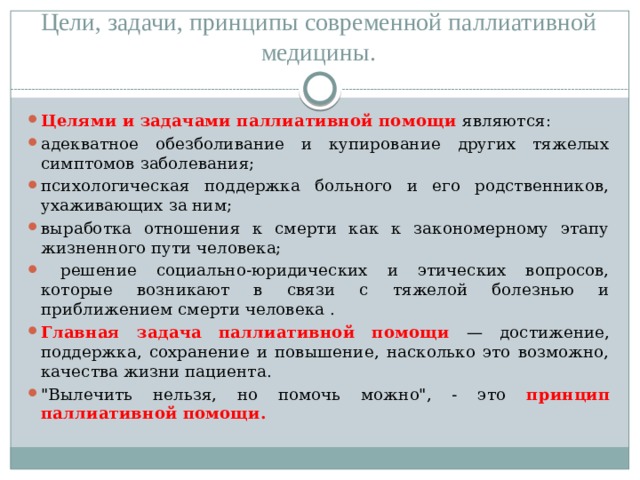 Цели, задачи, принципы современной паллиативной медицины. Целями и задачами паллиативной помощи являются: адекватное обезболивание и купирование других тяжелых симптомов заболевания; психологическая поддержка больного и его родственников, ухаживающих за ним; выработка отношения к смерти как к закономерному этапу жизненного пути человека;  решение социально-юридических и этических вопросов, которые возникают в связи с тяжелой болезнью и приближением смерти человека . Главная задача паллиативной помощи — достижение, поддержка, сохранение и повышение, насколько это возможно, качества жизни пациента. 