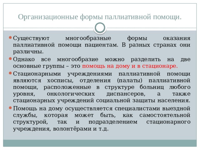 Организационные формы паллиативной помощи. Существуют многообразные формы оказания паллиативной помощи пациентам. В разных странах они различны. Однако все многообразие можно разделить на две основные группы – это помощь на дому и в стационаре. Стационарными учреждениями паллиативной помощи являются хосписы, отделения (палаты) паллиативной помощи, расположенные в структуре больниц любого уровня, онкологических диспансеров, а также стационарных учреждений социальной защиты населения. Помощь на дому осуществляется специалистами выездной службы, которая может быть, как самостоятельной структурой, так и подразделением стационарного учреждения, волонтёрами и т.д.  