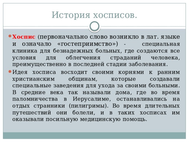 История хосписов. Хоспис ( первоначально слово возникло в лат. языке и означало «гостеприимство») -  специальная клиника для безнадежных больных, где создаются все условия для облегчения страданий человека, преимущественно в последней стадии заболевания. Идея хосписа восходит своими корнями к ранним христианским общинам, которые создавали специальные заведения для ухода за своими больными. В средние века так называли дома, где во время паломничества в Иерусалиме, останавливались на отдых странники (пилигримы). Во время длительных путешествий они болели, и в таких хосписах им оказывали посильную медицинскую помощь. 
