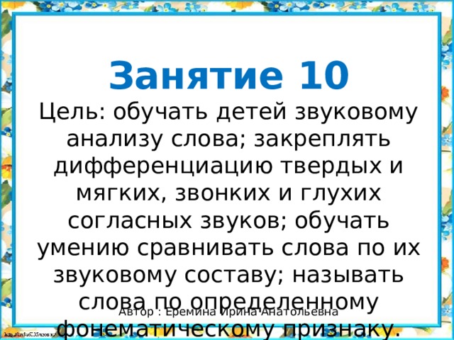 Занятие 10 Цель: обучать детей звуковому анализу слова; закреплять дифференциацию твердых и мягких, звонких и глухих согласных звуков; обучать умению сравнивать слова по их звуковому составу; называть слова по определенному фонематическому признаку. Автор : Еремина Ирина Анатольевна 