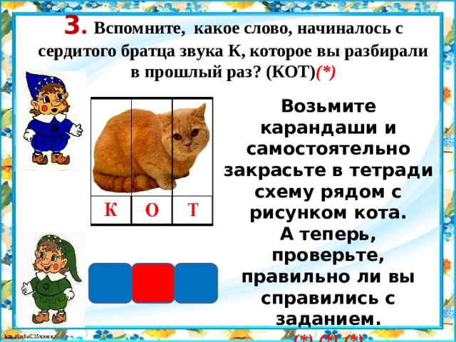3 . Вспомните, какое слово, начиналось с сердитого братца звука К, которое вы разбирали в прошлый раз? (КОТ) (*) Возьмите карандаши и самостоятельно закрасьте в тетради схему рядом с рисунком кота. А теперь, проверьте, правильно ли вы справились с заданием. (*) (*) (*)   