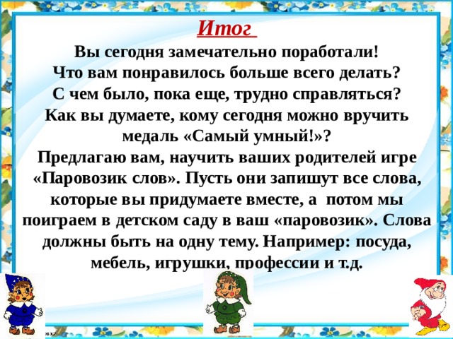 Итог Вы сегодня замечательно поработали! Что вам понравилось больше всего делать? С чем было, пока еще, трудно справляться? Как вы думаете, кому сегодня можно вручить медаль «Самый умный!»? Предлагаю вам, научить ваших родителей игре «Паровозик слов». Пусть они запишут все слова, которые вы придумаете вместе, а потом мы поиграем в детском саду в ваш «паровозик». Слова должны быть на одну тему. Например: посуда, мебель, игрушки, профессии и т.д. 