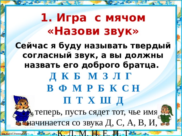 1. Игра с мячом «Назови звук»  Сейчас я буду называть твердый согласный звук, а вы должны назвать его доброго братца. Д  К  Б  М  З  Л  Г  В Ф  М  Р  Б  К С Н П Т Х Ш Д А теперь, пусть сядет тот, чье имя начинается со звука Д, С, А, В, И, К, Л, М, Н, Е, П, Т 