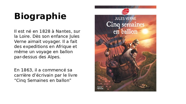 Biographie Il est né en 1828 à Nantes, sur la Loire. Dès son enfance Jules Verne aimait voyager. Il a fait des expeditions en Afrique et même un voyage en ballon par-dessus des Alpes. En 1863, il a commencé sa carrière d’écrivain par le livre “Cinq Semaines en ballon” 