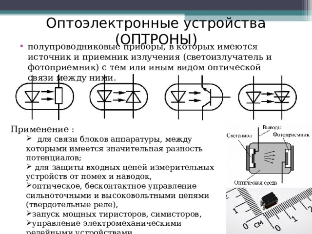Оптоэлектронные устройства (ОПТРОНЫ) полупроводниковые приборы, в которых имеются источник и приемник излучения (светоизлучатель и фотоприемник) с тем или иным видом оптической связи между ними. Применение :  для связи блоков аппаратуры, между которыми имеется значительная разность потенциалов;  для защиты входных цепей измерительных устройств от помех и наводок, оптическое, бесконтактное управление сильноточными и высоковольтными цепями (твердотельные реле), запуск мощных тиристоров, симисторов, управление электромеханическими релейными устройствами.  для связи блоков аппаратуры, между которыми имеется значительная разность потенциалов;  для защиты входных цепей измерительных устройств от помех и наводок, оптическое, бесконтактное управление сильноточными и высоковольтными цепями (твердотельные реле), запуск мощных тиристоров, симисторов, управление электромеханическими релейными устройствами. 