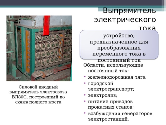 Выпрямитель электрического тока устройство, предназначенное для преобразования переменного тока в постоянный ток Области, использующие постоянный ток: железнодорожная тяга городской электротранспорт; электролиз; питание приводов прокатных станов; возбуждения генераторов электростанций.  Силовой диодный выпрямитель электровоза ВЛ80С, построенный по схеме полного моста 