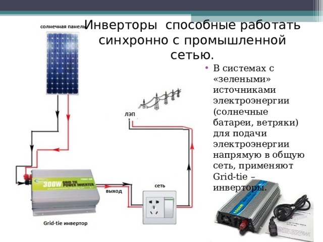 Инверторы способные работать синхронно с промышленной сетью. В системах с «зелеными» источниками электроэнергии (солнечные батареи, ветряки) для подачи электроэнергии напрямую в общую сеть, применяют Grid-tie – инверторы. 