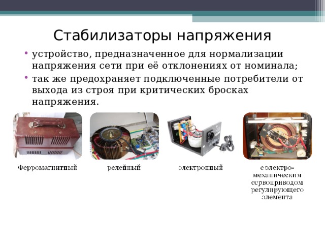 Стабилизаторы напряжения устройство, предназначенное для нормализации напряжения сети при её отклонениях от номинала; так же предохраняет подключенные потребители от выхода из строя при критических бросках напряжения. 