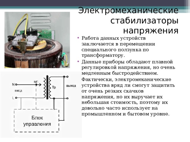 Электромеханические стабилизаторы напряжения Работа данных устройств заключается в перемещении специального ползунка по трансформатору. Данные приборы обладают плавной регулировкой напряжения, но очень медленным быстродействием. Фактически, электромеханические устройства вряд ли смогут защитить от очень резких скачков напряжения, но их выручает их небольшая стоимость, поэтому их довольно часто использует на промышленном и бытовом уровне. 