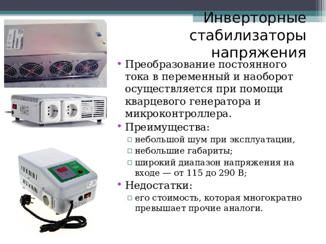 Инверторные стабилизаторы напряжения Преобразование постоянного тока в переменный и наоборот осуществляется при помощи кварцевого генератора и микроконтроллера. Преимущества: небольшой шум при эксплуатации, небольшие габариты; широкий диапазон напряжения на входе — от 115 до 290 В; небольшой шум при эксплуатации, небольшие габариты; широкий диапазон напряжения на входе — от 115 до 290 В; Недостатки: его стоимость, которая многократно превышает прочие аналоги. его стоимость, которая многократно превышает прочие аналоги. 