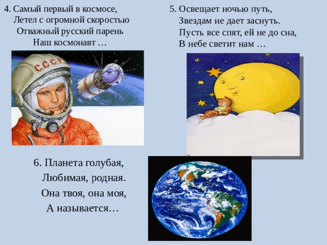 4. Самый первый в космосе, Летел с огромной скоростью  Отважный русский парень  Наш космонавт …   5. Освещает ночью путь,  Звездам не дает заснуть.  Пусть все спят, ей не до сна,  В небе светит нам … 6. Планета голубая,  Любимая, родная.  Она твоя, она моя,  А называется… 