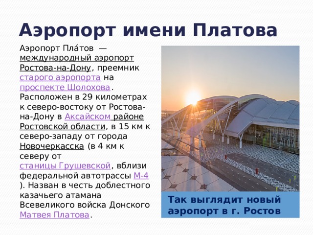 Аэропорт имени Платова Аэропорт Пла́тов  —  международный аэропорт   Ростова-на-Дону , преемник  старого аэропорта  на  проспекте Шолохова . Расположен в 29 километрах к северо-востоку от Ростова-на-Дону в  Аксайском районе   Ростовской области , в 15 км к северо-западу от города  Новочеркасска  (в 4 км к северу от  станицы Грушевской , вблизи федеральной автотрассы  М-4 ). Назван в честь доблестного казачьего атамана  Всевеликого войска Донского Матвея Платова . Так выглядит новый аэропорт в г. Ростов 