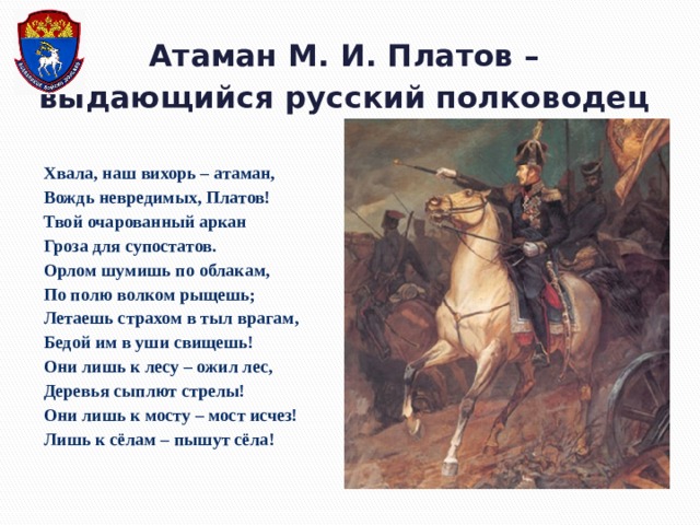 Атаман М. И. Платов –  выдающийся русский полководец Хвала, наш вихорь – атаман,  Вождь невредимых, Платов!  Твой очарованный аркан  Гроза для супостатов.  Орлом шумишь по облакам,  По полю волком рыщешь;  Летаешь страхом в тыл врагам,  Бедой им в уши свищешь!  Они лишь к лесу – ожил лес,  Деревья сыплют стрелы!  Они лишь к мосту – мост исчез!  Лишь к сёлам – пышут сёла! 