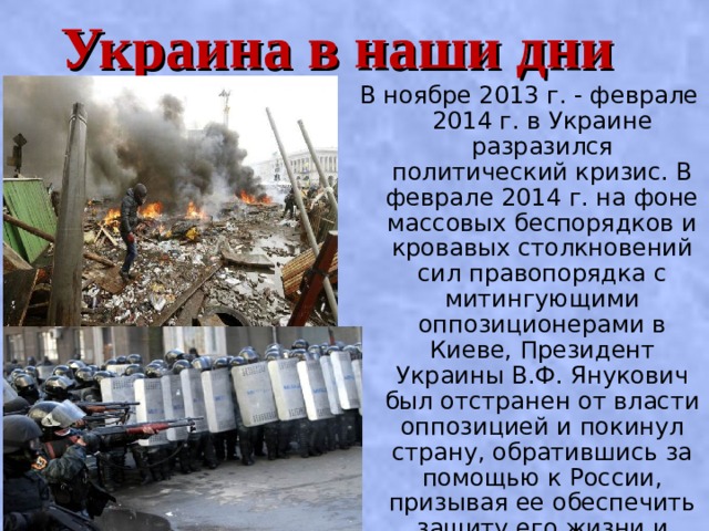 Украина в наши дни В ноябре 2013 г. - феврале 2014 г. в Украине разразился политический кризис. В феврале 2014 г. на фоне массовых беспорядков и кровавых столкновений сил правопорядка с митингующими оппозиционерами в Киеве, Президент Украины В.Ф. Янукович был отстранен от власти оппозицией и покинул страну, обратившись за помощью к России, призывая ее обеспечить защиту его жизни и безопасности . 