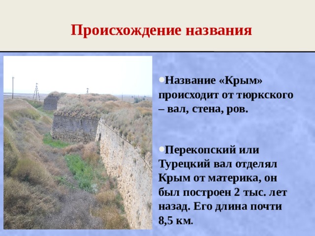 Происхождение названия Название «Крым» происходит от тюркского – вал, стена, ров.  Перекопский или Турецкий вал отделял Крым от материка, он был построен 2 тыс. лет назад. Его длина почти 8,5 км .  