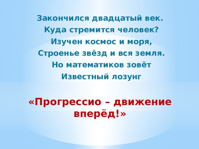 Закончился двадцатый век.  Куда стремится человек?  Изучен космос и моря,  Строенье звёзд и вся земля.  Но математиков зовёт  Известный лозунг «Прогрессио – движение вперёд!» 