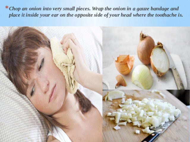 Chop an onion into very small pieces. Wrap the onion in a gauze bandage and place it inside your ear on the opposite side of your head where the toothache is. 