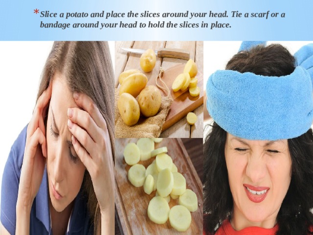 Slice a potato and place the slices around your head. Tie a scarf or a bandage around your head to hold the slices in place. Slice a potato and place the slices around your head. Tie a scarf or a bandage around your head to hold the slices in place. Slice a potato and place the slices around your head. Tie a scarf or a bandage around your head to hold the slices in place. 