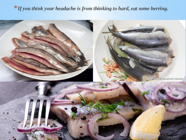 If you think your headache is from thinking to hard, eat some herring. 