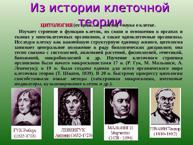 Из истории клеточной теории  ЦИТОЛОГИЯ (от цито... и ...логия) - наука о клетке.  Изучает строение и функции клеток, их связи и отношения в органах и тканях у многоклеточных организмов, а также одноклеточные организмы. Исследуя клетку как важнейшую структурную единицу живого, цитология занимает центральное положение в ряду биологических дисциплин; она тесно связана с гистологией, анатомией растений, физиологией, генетикой, биохимией, микробиологией и др. Изучение клеточного строения организмов было начато микроскопистами 17 в. (Р. Гук, М. Мальпиги, А. Левенгук); в 19 в. была создана единая для всего органического мира клеточная теория (Т. Шванн, 1839). В 20 в. быстрому прогрессу цитологии способствовали новые методы (электронная микроскопия, изотопные индикаторы, культивирование клеток и др.). 