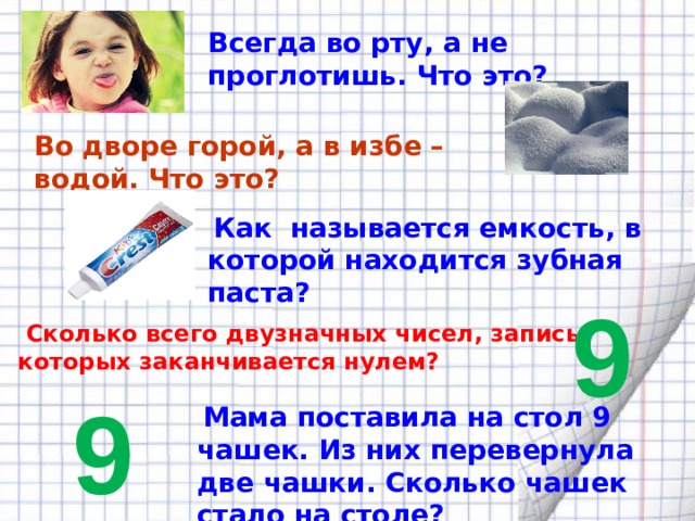 Всегда во рту, а не проглотишь. Что это? Во дворе горой, а в избе –водой. Что это?  Как называется емкость, в которой находится зубная паста? 9  Сколько всего двузначных чисел, запись которых заканчивается нулем? 9  Мама поставила на стол 9 чашек. Из них перевернула две чашки. Сколько чашек стало на столе? 