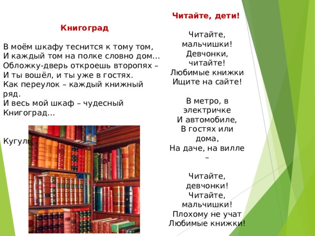 Читайте, дети!      Читайте, мальчишки!  Девчонки, читайте!  Любимые книжки  Ищите на сайте!  В метро, в электричке  И автомобиле,  В гостях или дома,  На даче, на вилле –  Читайте, девчонки!  Читайте, мальчишки!  Плохому не учат  Любимые книжки!  (Н. Пикулева)     Книгоград     В моём шкафу теснится к тому том,  И каждый том на полке словно дом…  Обложку-дверь откроешь второпях –  И ты вошёл, и ты уже в гостях.  Как переулок – каждый книжный ряд.  И весь мой шкаф – чудесный Книгоград…   (Д. Кугультинов)   