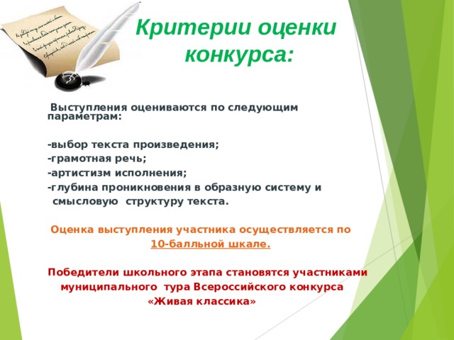 Критерии оценки конкурса:    Выступления оцениваются по следующим параметрам:   - выбор текста произведения;  - грамотная речь;  - артистизм исполнения;  - глубина проникновения в образную систему и  смысловую структуру текста.     Оценка выступления участника осуществляется по  10-балльной шкале.    Победители школьного этапа становятся участниками  муниципального тура Всероссийского конкурса  «Живая классика» 