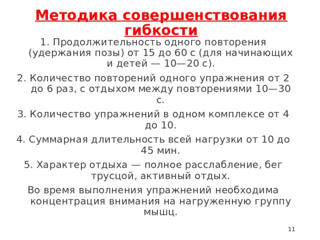 Методика совершенствования гибкости 1. Продолжительность одного повторения (удержания позы) от 15 до 60 с (для начинающих и детей — 10—20 с). 2. Количество повторений одного упражнения от 2 до 6 раз, с отдыхом между повторениями 10—30 с. 3. Количество упражнений в одном комплексе от 4 до 10. 4. Суммарная длительность всей нагрузки от 10 до 45 мин. 5. Характер отдыха — полное расслабление, бег трусцой, активный отдых. Во время выполнения упражнений необходима концентрация внимания на нагруженную группу мышц.  