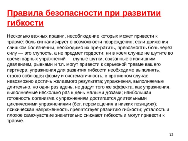 Правила безопасности при развитии гибкости Несколько важных правил, несоблюдение которых может привести к травме: боль сигнализирует о возможности повреждения; если движения слишком болезненны, необходимо их прекратить, превозмогать боль через силу — это глупость, а не предмет гордости; ни в коем случае не шутите во время парных упражнений — глупые шутки, связанные с излишним давлением, рывками и т.п. могут привести к серьезной травме вашего партнера; упражнения для развития гибкости необходимо выполнять, строго соблюдая форму и систематичность, в противном случае невозможно достичь желаемого результата; упражнения, выполняемые длительно, но один раз вдень, не дадут того же эффекта, как упражнения, выполняемые несколько раз в день малыми дозами; наибольшая готовность организма к упражнениям достигается длительными циклическими упражнениями (бег, перемещения в низких позициях); психическая напряженность препятствует развитию гибкости; усталость и плохое самочувствие значительно снижают гибкость и могут привести к травме.  