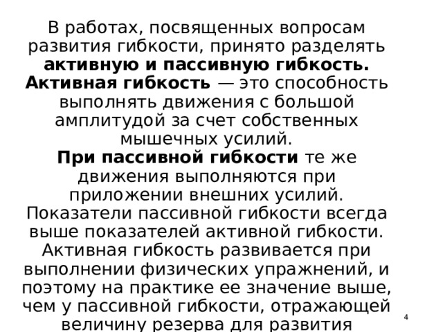 Какая бывает гибкость?   В работах, посвященных вопросам развития гибкости, принято разделять активную и пассивную гибкость.  Активная гибкость — это способность выполнять движения с большой амплитудой за счет собственных мышечных усилий.  При пассивной гибкости те же движения выполняются при приложении внешних усилий. Показатели пассивной гибкости всегда выше показателей активной гибкости. Активная гибкость развивается при выполнении физических упражнений, и поэтому на практике ее значение выше, чем у пассивной гибкости, отражающей величину резерва для развития активной гибкости.    