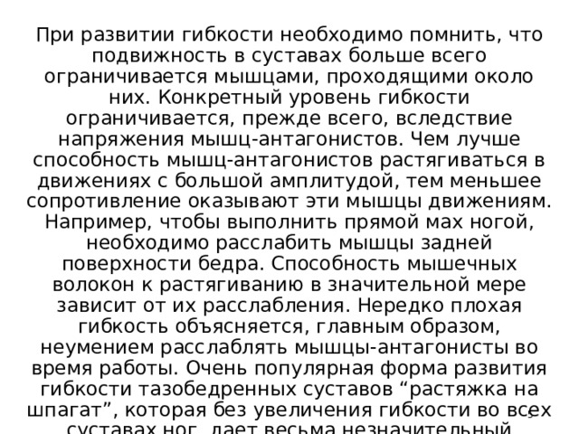 От чего зависит гибкость?   При развитии гибкости необходимо помнить, что подвижность в суставах больше всего ограничивается мышцами, проходящими около них. Конкретный уровень гибкости ограничивается, прежде всего, вследствие напряжения мышц-антагонистов. Чем лучше способность мышц-антагонистов растягиваться в движениях с большой амплитудой, тем меньшее сопротивление оказывают эти мышцы движениям. Например, чтобы выполнить прямой мах ногой, необходимо расслабить мышцы задней поверхности бедра. Способность мышечных волокон к растягиванию в значительной мере зависит от их расслабления. Нередко плохая гибкость объясняется, главным образом, неумением расслаблять мышцы-антагонисты во время работы. Очень популярная форма развития гибкости тазобедренных суставов “растяжка на шпагат”, которая без увеличения гибкости во всех суставах ног, дает весьма незначительный результат общего увеличения подвижности ног.    