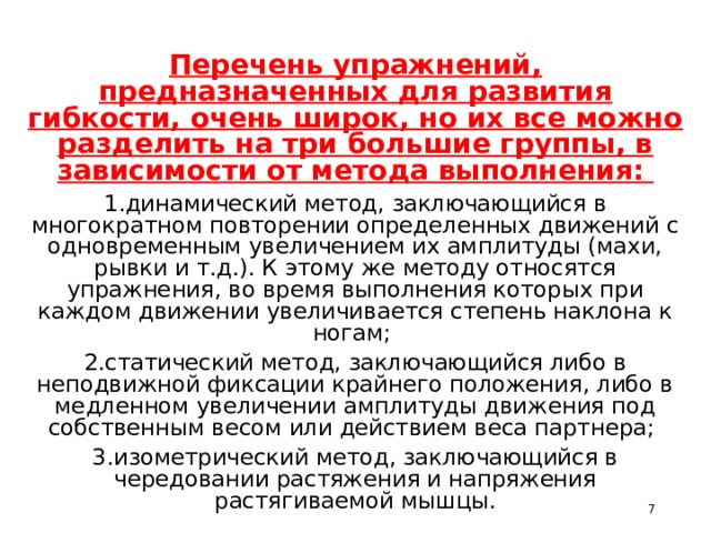 Перечень упражнений, предназначенных для развития гибкости, очень широк, но их все можно разделить на три большие группы, в зависимости от метода выполнения: 1.динамический метод, заключающийся в многократном повторении определенных движений с одновременным увеличением их амплитуды (махи, рывки и т.д.). К этому же методу относятся упражнения, во время выполнения которых при каждом движении увеличивается степень наклона к ногам; 2.статический метод, заключающийся либо в неподвижной фиксации крайнего положения, либо в медленном увеличении амплитуды движения под собственным весом или действием веса партнера; 3.изометрический метод, заключающийся в чередовании растяжения и напряжения растягиваемой мышцы.  