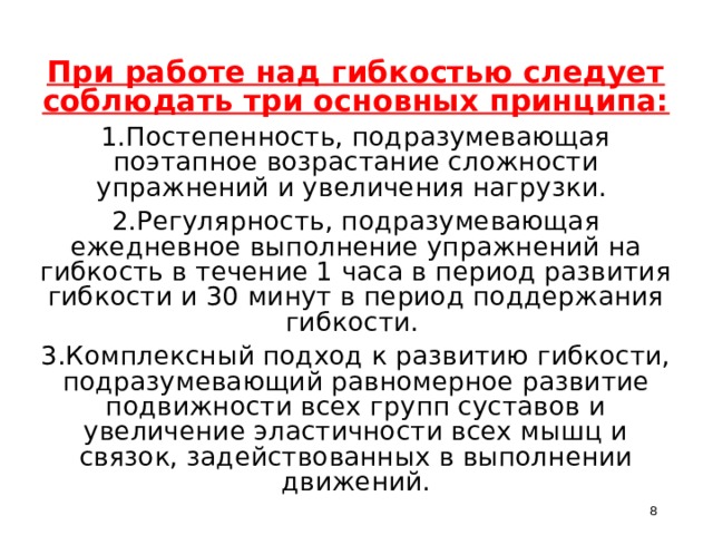 При работе над гибкостью следует соблюдать три основных принципа: 1.Постепенность, подразумевающая поэтапное возрастание сложности упражнений и увеличения нагрузки. 2.Регулярность, подразумевающая ежедневное выполнение упражнений на гибкость в течение 1 часа в период развития гибкости и 30 минут в период поддержания гибкости. 3.Комплексный подход к развитию гибкости, подразумевающий равномерное развитие подвижности всех групп суставов и увеличение эластичности всех мышц и связок, задействованных в выполнении движений.  