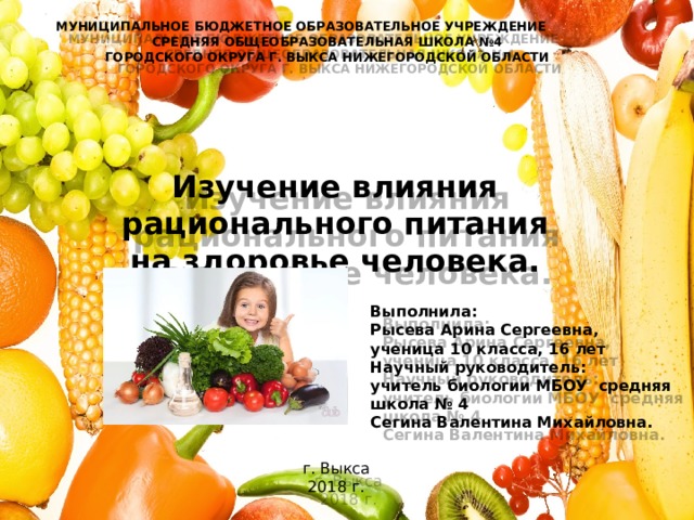 МУНИЦИПАЛЬНОЕ БЮДЖЕТНОЕ ОБРАЗОВАТЕЛЬНОЕ УЧРЕЖДЕНИЕ  СРЕДНЯЯ ОБЩЕОБРАЗОВАТЕЛЬНАЯ ШКОЛА №4  ГОРОДСКОГО ОКРУГА Г. ВЫКСА НИЖЕГОРОДСКОЙ ОБЛАСТИ    Изучение влияния рационального питания на здоровье человека. Выполнила:  Рысева Арина Сергеевна,  ученица 10 класса, 16 лет  Научный руководитель:  учитель биологии МБОУ средняя школа № 4  Сегина Валентина Михайловна. г. Выкса  2018 г. 