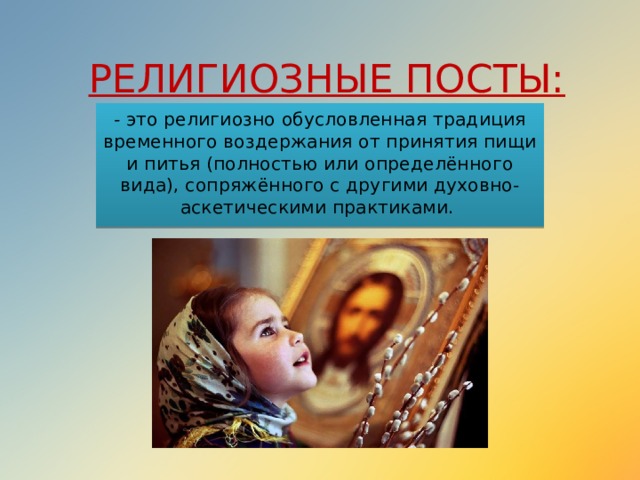 РЕЛИГИОЗНЫЕ ПОСТЫ: - это религиозно обусловленная традиция временного воздержания от принятия пищи и питья (полностью или определённого вида), сопряжённого с другими духовно-аскетическими практиками. 