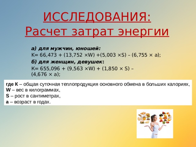 ИССЛЕДОВАНИЯ:  Расчет затрат энергии а) для мужчин, юношей: K= 66,473 + (13,752 ×W) +(5,003 ×S) – (6,755 × a); б) для женщин, девушек :   К= 655,096 + (9,563 ×W) + (1,850 × S) – (4,676 × а); где К – общая суточная теплопродукция основного обмена в больших калориях,  W – вес в килограммах,  S – рост в сантиметрах,  а – возраст в годах. 