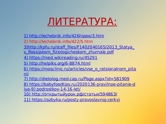 ЛИТЕРАТУРА: 1 ) http://lechebnik.info/426hippo/3.htm 2) http://lechebnik.info/422/5.htm 3) http :// kpfu . ru / staff _ files / F 1402040165/2013_ Statya _ v _ Rossijskom _ fiziologicheskom _ zhurnale . pdf 4) https://med.wikireading.ru/45291 5) http://helpiks.org/6-8874.html 6) https://mosclinic.ru/articles/vse_o_ratsionalnom_pitanii 7) http://dietolog.med.cap.ru/Page.aspx?id=581909 8) https://babyfoodtips.ru/2020136-pravilnoe-pitanie-dlya-9) podrostkov-14-16-let/ 10) http://открытыйурок.рф/статьи/594863/ 11) https://azbyka.ru/posty-pravoslavnoj-cerkvi 