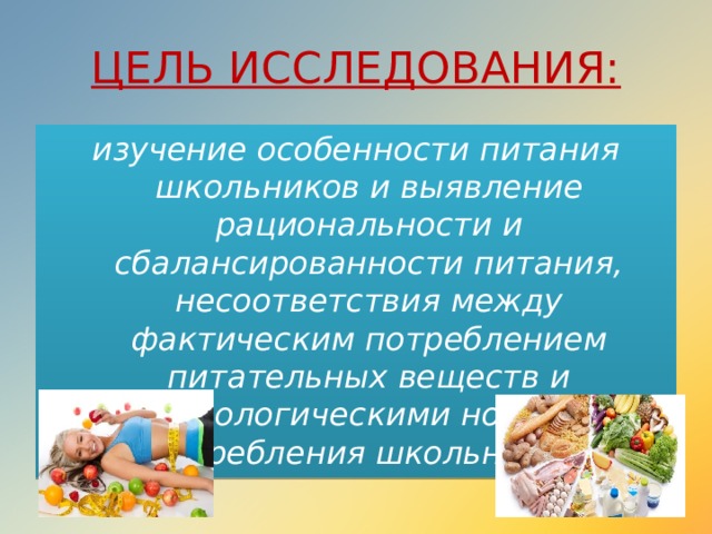 ЦЕЛЬ ИССЛЕДОВАНИЯ: изучение особенности питания школьников и выявление рациональности и сбалансированности питания, несоответствия между фактическим потреблением питательных веществ и физиологическими нормами потребления школьников. 