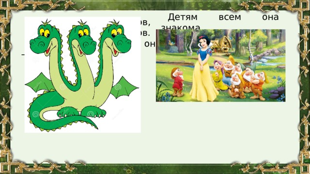 Детям всем она знакома, А живет в лесу у гномов, Но совсем не сладкоежка, Ее имя...      Он не знает добрых слов, Однохвост, но трехголов. Страшный и огромный он — Огнедышащий... 