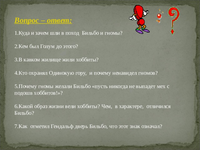 Вопрос – ответ: Куда и зачем шли в поход Бильбо и гномы?  Кем был Голум до этого?  В кавком жилище жили хоббиты?  Кто охранял Одинокую гору, и почему ненавидел гномов?  Почему гномы желали Бильбо «пусть никогда не выпадет мех с подошв хоббитов!»?  Какой образ жизни вели хоббиты? Чем, в характере, отличился Бильбо?  Как отметил Гендальф дверь Бильбо, что этот знак означал?      