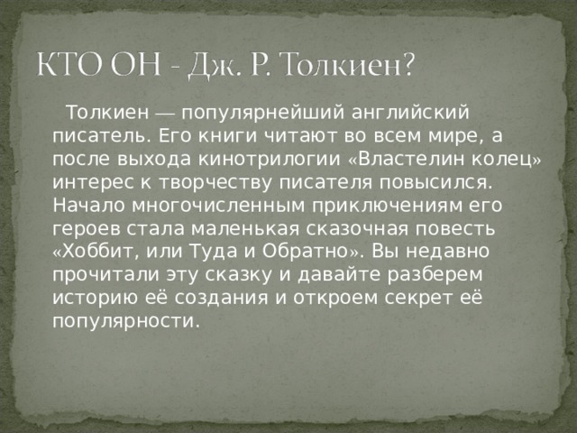  Толкиен — популярнейший английский писатель. Его книги читают во всем мире, а после выхода кинотрилогии « Властелин колец » интерес к творчеству писателя повысился. Начало многочисленным приключениям его героев стала маленькая сказочная повесть « Хоббит, или Туда и Обратно » . Вы недавно прочитали эту сказку и давайте разберем историю её создания и откроем секрет её популярности.    