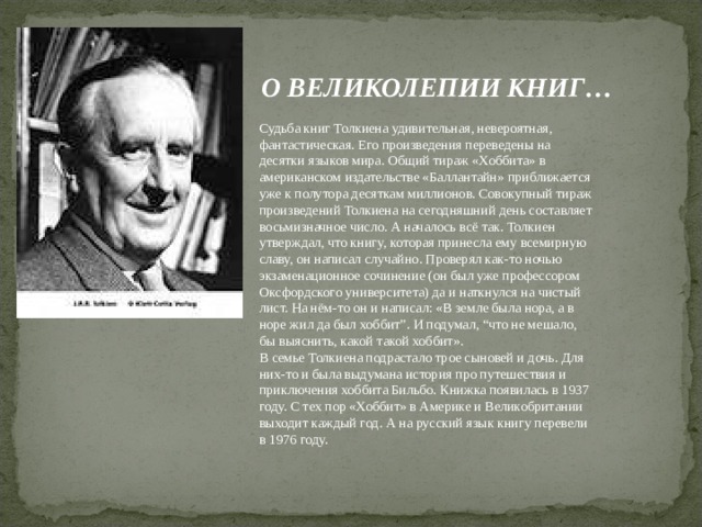 О ВЕЛИКОЛЕПИИ КНИГ… Судьба книг Толкиена удивительная, невероятная, фантастическая. Его произведения переведены на десятки языков мира. Общий тираж «Хоббита» в американском издательстве «Баллантайн» приближается уже к полутора десяткам миллионов. Совокупный тираж произведений Толкиена на сегодняшний день составляет восьмизначное число. А началось всё так. Толкиен утверждал, что книгу, которая принесла ему всемирную славу, он написал случайно. Проверял как-то ночью экзаменационное сочинение (он был уже профессором Оксфордского университета) да и наткнулся на чистый лист. На нём-то он и написал: «В земле была нора, а в норе жил да был хоббит”. И подумал, “что не мешало, бы выяснить, какой такой хоббит».  В семье Толкиена подрастало трое сыновей и дочь. Для них-то и была выдумана история про путешествия и приключения хоббита Бильбо. Книжка появилась в 1937 году. С тех пор «Хоббит» в Америке и Великобритании выходит каждый год. А на русский язык книгу перевели в 1976 году.   