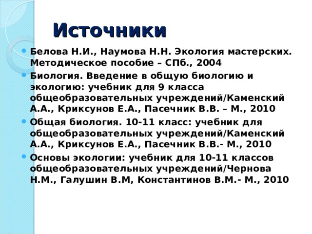 Источники Белова Н.И., Наумова Н.Н. Экология мастерских. Методическое пособие – СПб., 2004 Биология. Введение в общую биологию и экологию: учебник для 9 класса общеобразовательных учреждений/Каменский А.А., Криксунов Е.А., Пасечник В.В. – М., 2010 Общая биология. 10-11 класс: учебник для общеобразовательных учреждений/Каменский А.А., Криксунов Е.А., Пасечник В.В.- М., 2010 Основы экологии: учебник для 10-11 классов общеобразовательных учреждений/Чернова Н.М., Галушин В.М,  Константинов В.М.- М., 2010      