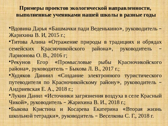 Примеры проектов экологической направленности, выполненные учениками нашей школы в разные годы Вдовина Дарья « Башмачки пади Веденькино » , руководитель – Жарихина В. И, 2015 г.; Титова Алина « Отражение природы в традициях и обрядах семейских Красночикойского района » , руководитель – Ларионова О. В., 2016 г; Рекунов Егор « Промысловые рыбы Красночикойского района » , руководитель – Быкова Л. В., 2017 г.; Худяков Даниил « Создание электронного туристического путеводителя по Красночикойскому району » , руководитель – Андриевская Е. А., 2018 г.; Лукин Данил « Источники загрязнения воздуха в селе Красный Чикой » , руководитель – Жарихина В. И., 2018 г.; Быкова Кристина и Косарева Екатерина « Вторая жизнь школьной тетрадки » , руководитель – Веселкова С. Г., 2018 г. 