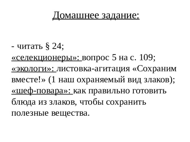 Домашнее задание:  - читать § 24;  «селекционеры»: вопрос 5 на с. 109;  «экологи»: листовка-агитация «Сохраним вместе!» (1 наш охраняемый вид злаков);  «шеф-повара»: как правильно готовить блюда из злаков, чтобы сохранить полезные вещества.   