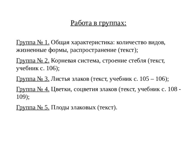 Работа в группах: Группа № 1. Общая характеристика: количество видов, жизненные формы, распространение (текст); Группа № 2. Корневая система, строение стебля (текст, учебник с. 106); Группа № 3. Листья злаков (текст, учебник с. 105 – 106); Группа № 4. Цветки, соцветия злаков (текст, учебник с. 108 - 109); Группа № 5. Плоды злаковых (текст). 
